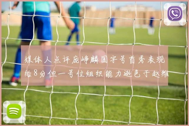 媒体人点评庞峥麟国字号首秀表现给8分但一号位组织能力逊色于赵维伦