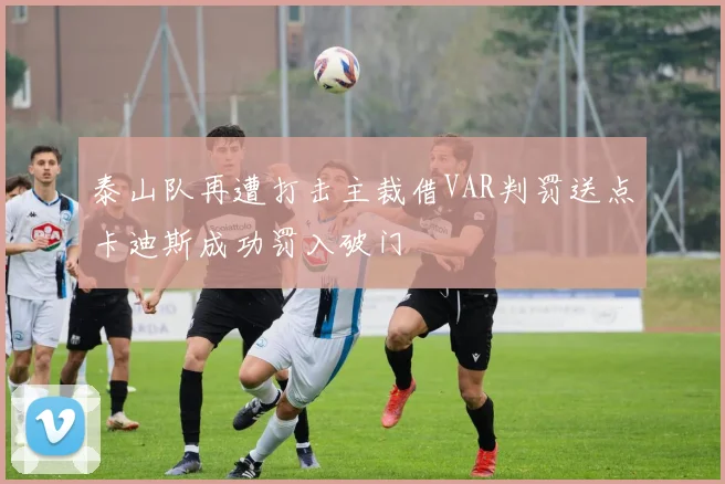 泰山队再遭打击主裁借VAR判罚送点卡迪斯成功罚入破门