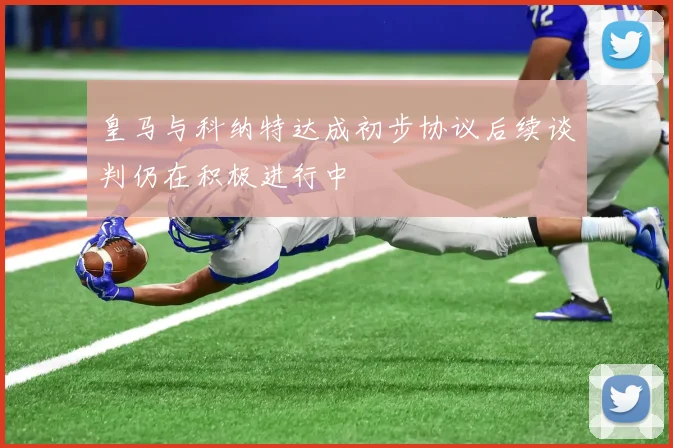 皇马与科纳特达成初步协议后续谈判仍在积极进行中