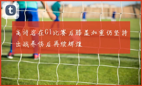 高诗岩在G1比赛后膝盖加重仍坚持出战养伤后再续辉煌