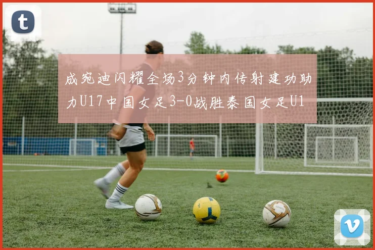 成宛迪闪耀全场3分钟内传射建功助力U17中国女足3-0战胜泰国女足U17