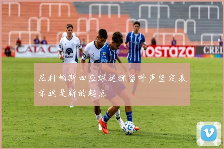 尼科帕斯回应球迷挽留呼声坚定表示这是新的起点