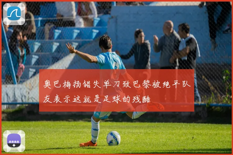 奥巴梅扬错失单刀致巴黎被绝平队友表示这就是足球的残酷