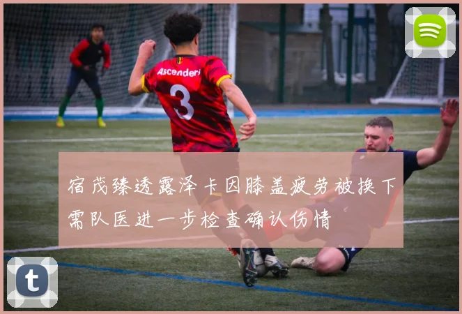 宿茂臻透露泽卡因膝盖疲劳被换下需队医进一步检查确认伤情