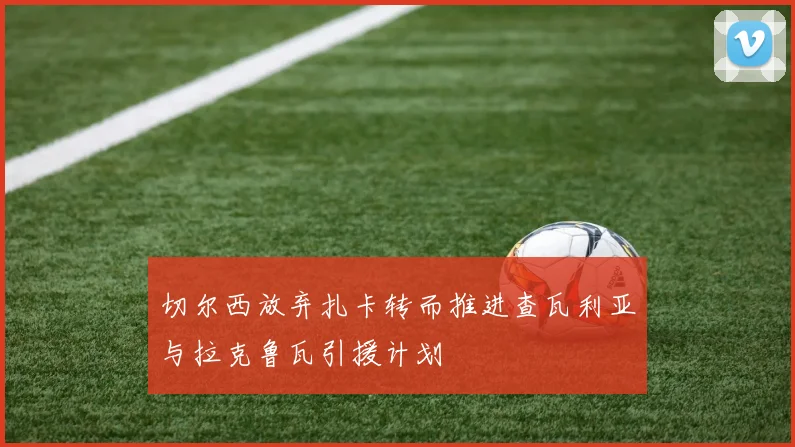 切尔西放弃扎卡转而推进查瓦利亚与拉克鲁瓦引援计划