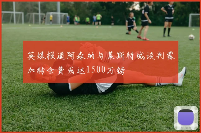 英媒报道阿森纳与莱斯特城谈判蒙加转会费或达1500万镑