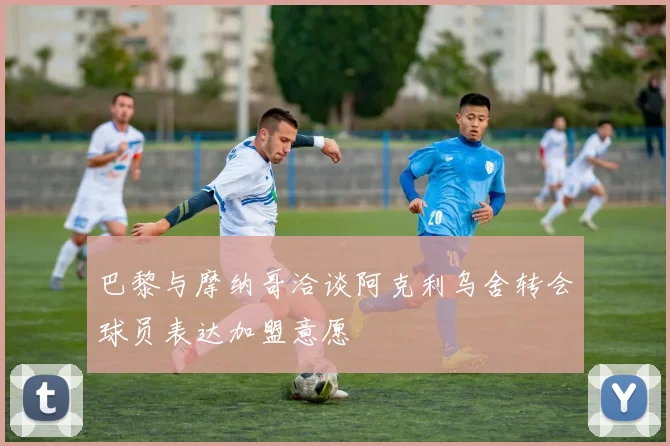 巴黎与摩纳哥洽谈阿克利乌舍转会球员表达加盟意愿