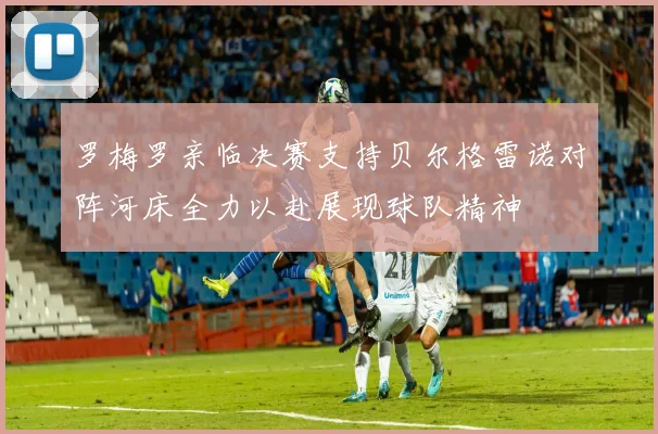 罗梅罗亲临决赛支持贝尔格雷诺对阵河床全力以赴展现球队精神