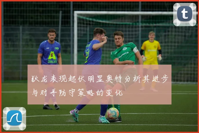 狄龙表现起伏明显奥特分析其进步与对手防守策略的变化