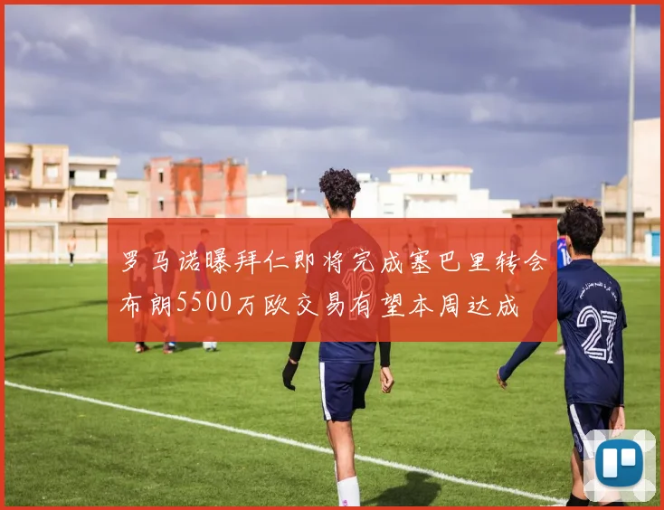罗马诺曝拜仁即将完成塞巴里转会布朗5500万欧交易有望本周达成