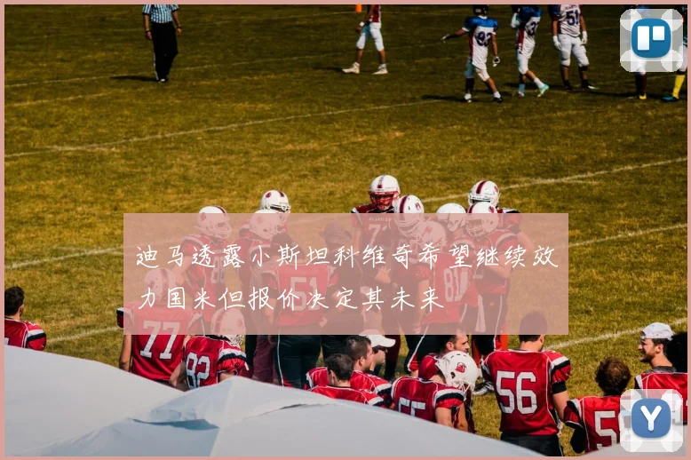 迪马透露小斯坦科维奇希望继续效力国米但报价决定其未来