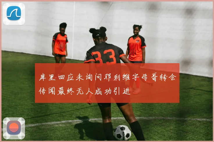 库里回应未询问邓利维字母哥转会传闻最终无人成功引进
