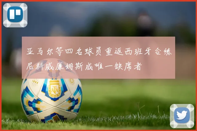 亚马尔等四名球员重返西班牙合练尼科威廉姆斯成唯一缺席者