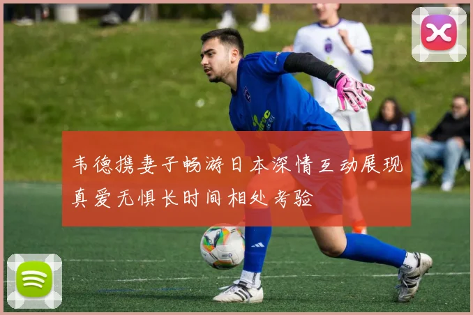 韦德携妻子畅游日本深情互动展现真爱无惧长时间相处考验