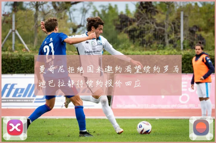 曼奇尼拒绝国米邀约渴望续约罗马迪巴拉静待续约报价回应