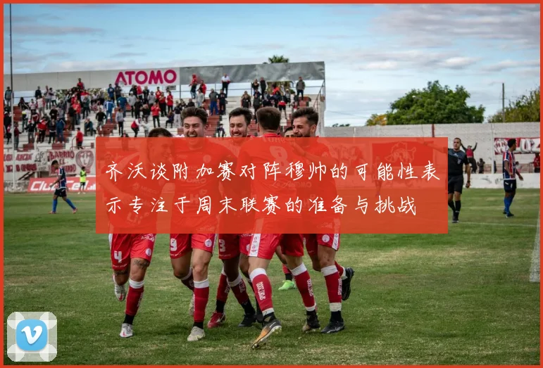 齐沃谈附加赛对阵穆帅的可能性表示专注于周末联赛的准备与挑战
