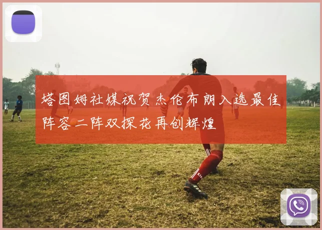 塔图姆社媒祝贺杰伦布朗入选最佳阵容二阵双探花再创辉煌