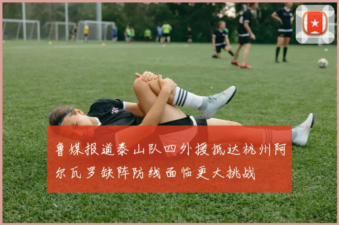 鲁媒报道泰山队四外援抵达杭州阿尔瓦罗缺阵防线面临更大挑战