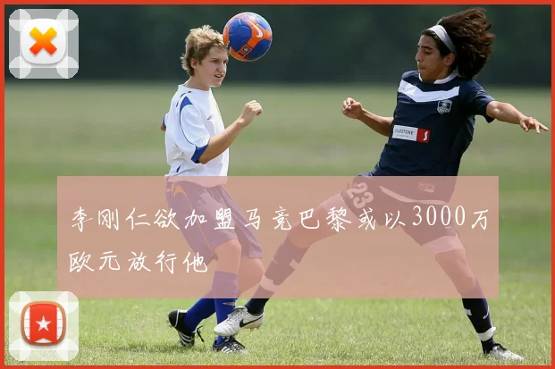 李刚仁欲加盟马竞巴黎或以3000万欧元放行他