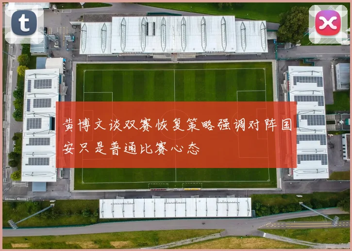 黄博文谈双赛恢复策略强调对阵国安只是普通比赛心态