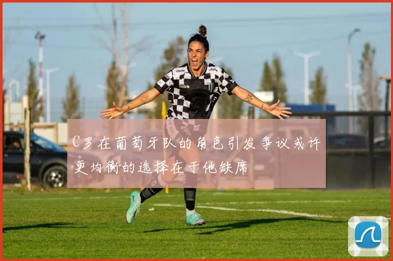 C罗在葡萄牙队的角色引发争议或许更均衡的选择在于他缺席