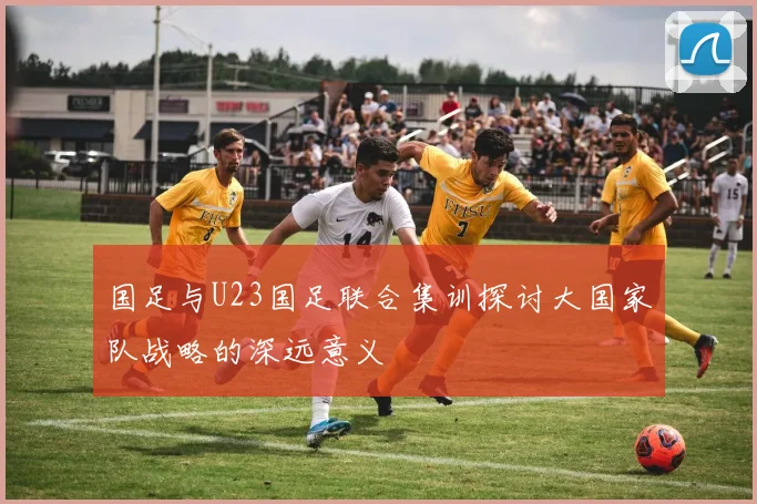 国足与U23国足联合集训探讨大国家队战略的深远意义